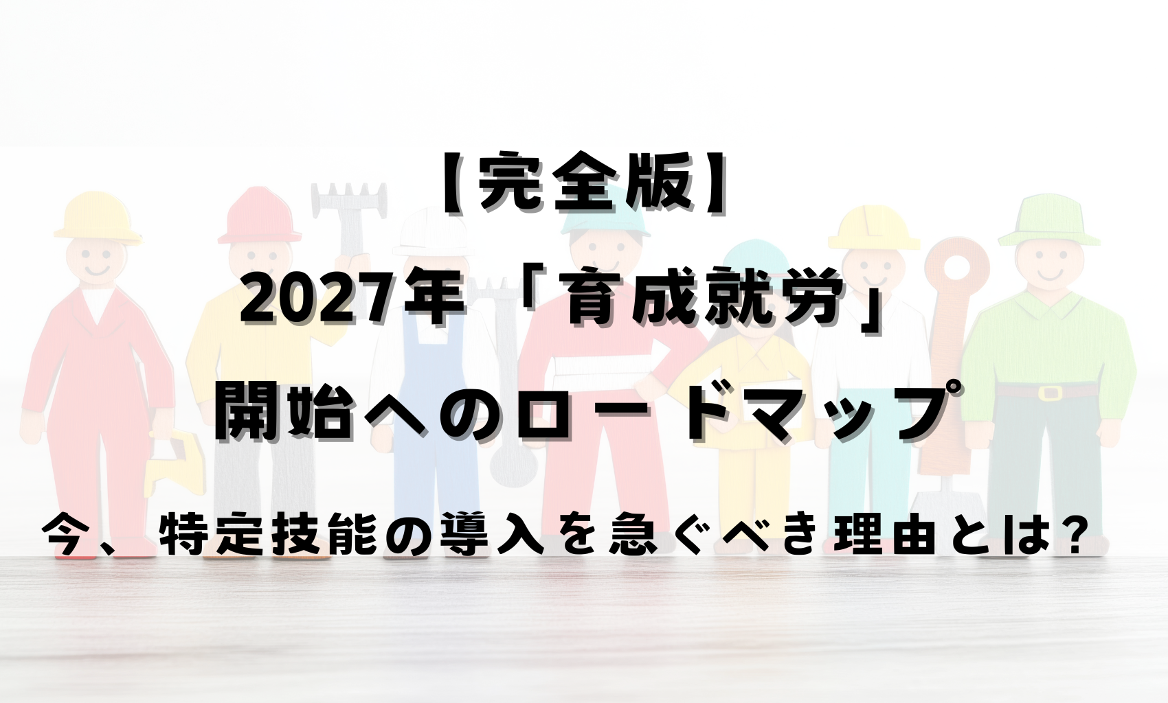 【完全版】2027年「育成就労」開始へのロードマップ：今、特定技能の導入を急ぐべき理由とは